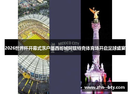 2026世界杯开幕式落户墨西哥城阿兹特克体育场开启足球盛宴 2026世界杯开幕式落户墨西哥城阿兹特克体育场开启足球盛宴