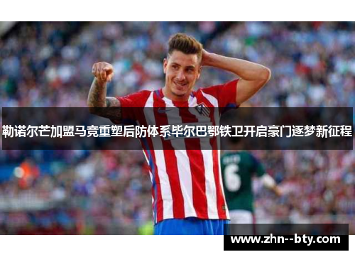 勒诺尔芒加盟马竞重塑后防体系毕尔巴鄂铁卫开启豪门逐梦新征程